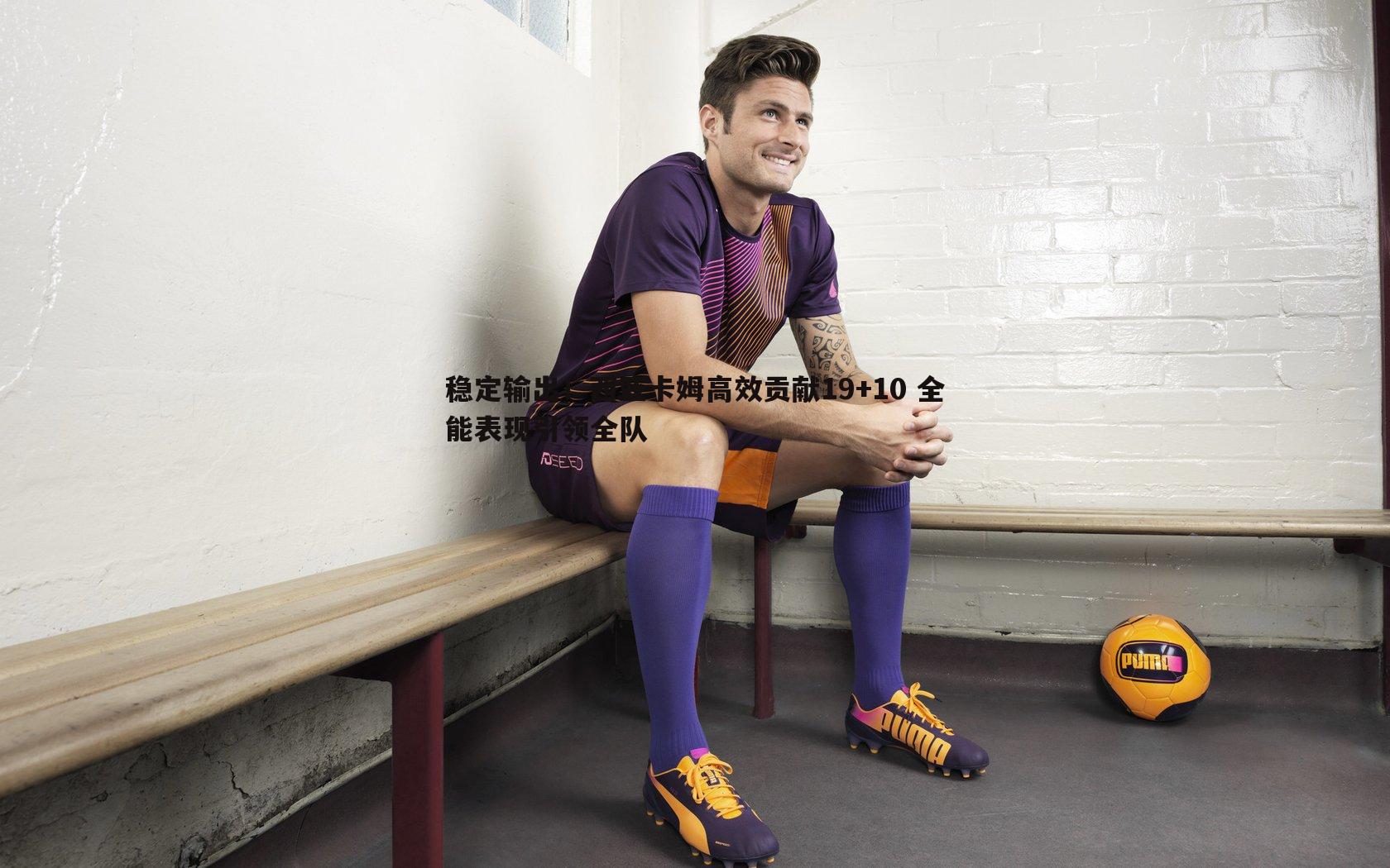 稳定输出!西亚卡姆高效贡献19+10 全能表现引领全队